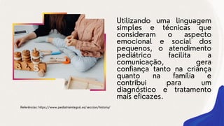 Utilizando uma linguagem
simples e técnicas que
consideram o aspecto
emocional e social dos
pequenos, o atendimento
pediátrico facilita a
comunicação, gera
confiança tanto na criança
quanto na família e
contribui para um
diagnóstico e tratamento
mais eficazes.
Referências: https://www.pediatriaintegral.es/seccion/historia/
 