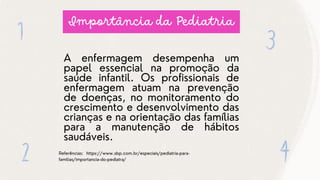 Importância da Pediatria
A enfermagem desempenha um
papel essencial na promoção da
saúde infantil. Os profissionais de
enfermagem atuam na prevenção
de doenças, no monitoramento do
crescimento e desenvolvimento das
crianças e na orientação das famílias
para a manutenção de hábitos
saudáveis.
Referências: https://www.sbp.com.br/especiais/pediatria-para-
familias/importancia-do-pediatra/
 