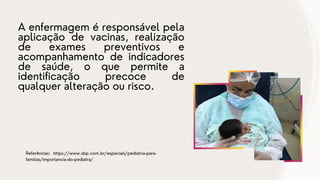 A enfermagem é responsável pela
aplicação de vacinas, realização
de exames preventivos e
acompanhamento de indicadores
de saúde, o que permite a
identificação precoce de
qualquer alteração ou risco.
Referências: https://www.sbp.com.br/especiais/pediatria-para-
familias/importancia-do-pediatra/
 