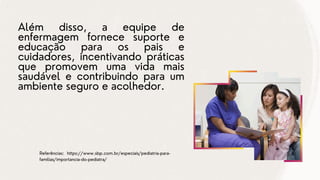 Além disso, a equipe de
enfermagem fornece suporte e
educação para os pais e
cuidadores, incentivando práticas
que promovem uma vida mais
saudável e contribuindo para um
ambiente seguro e acolhedor.
Referências: https://www.sbp.com.br/especiais/pediatria-para-
familias/importancia-do-pediatra/
 
