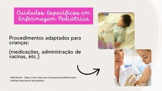 Procedimentos adaptados para
crianças:
(medicações, administração de
vacinas, etc.)
Referências: https://www.sbp.com.br/especiais/pediatria-para-
familias/importancia-do-pediatra/
Cuidados Específicos em
Enfermagem Pediátrica
 