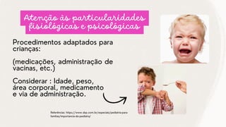 Procedimentos adaptados para
crianças:
(medicações, administração de
vacinas, etc.)
Considerar : Idade, peso,
área corporal, medicamento
e via de administração.
Referências: https://www.sbp.com.br/especiais/pediatria-para-
familias/importancia-do-pediatra/
Atenção às particularidades
fisiológicas e psicológicas
 