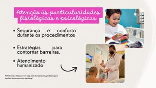 Segurança e conforto
durante os procedimentos
Referências: https://www.sbp.com.br/especiais/pediatria-para-
familias/importancia-do-pediatra/
Atenção às particularidades
fisiológicas e psicológicas
Estratégias para
contornar barreiras.
Atendimento
humanizado
 