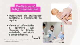 Importância da atualização
constante e treinamento da
equipe.
Referências: https://www.sbp.com.br/especiais/pediatria-para-
familias/importancia-do-pediatra/
Profissional
Esteja preparado!
Vença as dificuldades
e aprimore suas
técnicas, ex: (medo,
ansiedade, resistência
a procedimentos
 