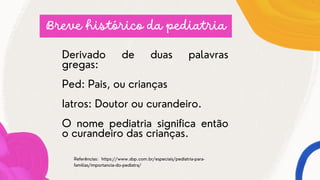 Derivado de duas palavras
gregas:
Ped: Pais, ou crianças
Iatros: Doutor ou curandeiro.
O nome pediatria significa então
o curandeiro das crianças.
Breve histórico da pediatria
Referências: https://www.sbp.com.br/especiais/pediatria-para-
familias/importancia-do-pediatra/
 