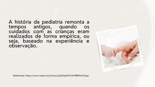 A história da pediatria remonta a
tempos antigos, quando os
cuidados com as crianças eram
realizados de forma empírica, ou
seja, baseado na experiência e
observação.
Referências: https://www.scielo.br/j/hcsm/a/pDn3qLfnGYcKvR8RWcb7ytp/
 
