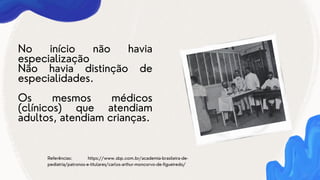 No início não havia
especialização
Não havia distinção de
especialidades.
Os mesmos médicos
(clínicos) que atendiam
adultos, atendiam crianças.
Referências: https://www.sbp.com.br/academia-brasileira-de-
pediatria/patronos-e-titulares/carlos-arthur-moncorvo-de-figueiredo/
 