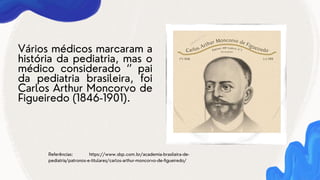 Vários médicos marcaram a
história da pediatria, mas o
médico considerado ‘’ pai
da pediatria brasileira, foi
Carlos Arthur Moncorvo de
Figueiredo (1846-1901).
Referências: https://www.sbp.com.br/academia-brasileira-de-
pediatria/patronos-e-titulares/carlos-arthur-moncorvo-de-figueiredo/
 