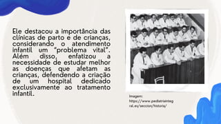 Ele destacou a importância das
clínicas de parto e de crianças,
considerando o atendimento
infantil um “problema vital”.
Além disso, enfatizou a
necessidade de estudar melhor
as doenças que afetam as
crianças, defendendo a criação
de um hospital dedicado
exclusivamente ao tratamento
infantil. Imagem:
https://www.pediatriainteg
ral.es/seccion/historia/
 