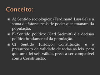  A) Sentido sociológico: (Ferdinand Lassale) é a
soma de fatores reais de poder que emanam da
população.
 B) Sentido político: (Carl Sscimitt) é a decisão
política fundamental da população.
 C) Sentido Jurídico: Constituição é o
pressuposto de validade de todas as leis, para
que uma lei seja válida, precisa ser compatível
com a Constituição.
 
