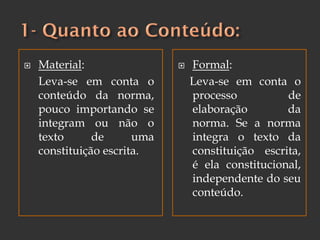  Material:
Leva-se em conta o
conteúdo da norma,
pouco importando se
integram ou não o
texto de uma
constituição escrita.
 Formal:
Leva-se em conta o
processo de
elaboração da
norma. Se a norma
integra o texto da
constituição escrita,
é ela constitucional,
independente do seu
conteúdo.
 