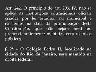 Art. 242. O princípio do art. 206, IV, não se
aplica às instituições educacionais oficiais
criadas por lei estadual ou municipal e
existentes na data da promulgação desta
Constituição, que não sejam total ou
preponderantemente mantidas com recursos
públicos.
§ 2º - O Colégio Pedro II, localizado na
cidade do Rio de Janeiro, será mantido na
órbita federal.
 