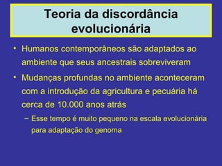 Teoria da discordância
           evolucionária
• Humanos contemporâneos são adaptados ao
 ambiente que seus ancestrais sobreviveram
• Mudanças profundas no ambiente aconteceram
 com a introdução da agricultura e pecuária há
 cerca de 10.000 anos atrás
  – Esse tempo é muito pequeno na escala evolucionária
    para adaptação do genoma
 