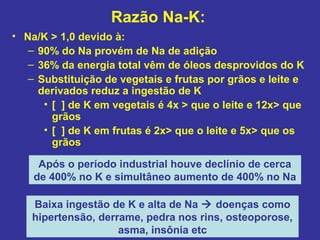 Razão Na-K:
• Na/K > 1,0 devido à:
   – 90% do Na provém de Na de adição
   – 36% da energia total vêm de óleos desprovidos do K
   – Substituição de vegetais e frutas por grãos e leite e
     derivados reduz a ingestão de K
      • [ ] de K em vegetais é 4x > que o leite e 12x> que
        grãos
      • [ ] de K em frutas é 2x> que o leite e 5x> que os
        grãos

     Após o período industrial houve declínio de cerca
    de 400% no K e simultâneo aumento de 400% no Na

    Baixa ingestão de K e alta de Na  doenças como
    hipertensão, derrame, pedra nos rins, osteoporose,
                     asma, insônia etc
 