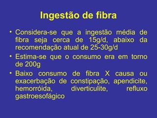 Ingestão de fibra
• Considera-se que a ingestão média de
  fibra seja cerca de 15g/d, abaixo da
  recomendação atual de 25-30g/d
• Estima-se que o consumo era em torno
  de 200g
• Baixo consumo de fibra X causa ou
  exacerbação de constipação, apendicite,
  hemorróida,     diverticulite, refluxo
  gastroesofágico
 