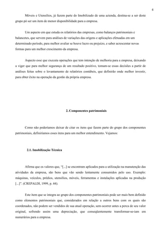 4
       Móveis e Utensílios, já fazem parte do Imobilizado de uma azienda, destina-se a ser deste
grupo pó ser um item de menor disponibilidade para a empresa.


       Um aspecto em que estuda os relatórios das empresas, como balanços patrimoniais e
balancetes, que servem para análises de variações das origens e aplicações efetuadas em um
determinado período, para melhor avaliar se houve lucro ou prejuízo, e saber acrescentar novas
formas para um melhor crescimento da empresa.


       Aspecto esse que executa operações que tem intenção de melhoria para a empresa, deixando
a viger que para melhor segurança de um resultado positivo, tomam-se essas decisões a partir de
análises feitas sobre o levantamento de relatórios contábeis, que definirão onde melhor investir,
para obter êxito na operação da gestão da própria empresa.




                                      2. Componentes patrimoniais




       Como não poderíamos deixar de citar os itens que fazem parte do grupo dos componentes
patrimoniais, definiríamos esses itens para um melhor entendimento. Vejamos:




        2.1. Imobilização Técnica




       Afirma que os valores que, “[...] se encontram aplicados para a utilização na manutenção das
atividades da empresa, são bens que vão sendo lentamente consumidos pelo uso. Exemplo:
máquinas, veículos, prédios, utensílios, móveis, ferramentas e instalações aplicadas na produção
[...]”. (CREPALDI, 1999, p. 44).


       Este item que se integra ao grupo dos componentes patrimoniais pode ser mais bem definido
como elementos patrimoniais que, considerados em relação a outros bens com os quais são
coordenados, não podem ser vendidos de sua atual operação, sem ocorrer antes a perca de seu valor
original, sofrendo assim uma depreciação, que conseqüentemente transformar-se-iam em
numerários para a empresa.
 