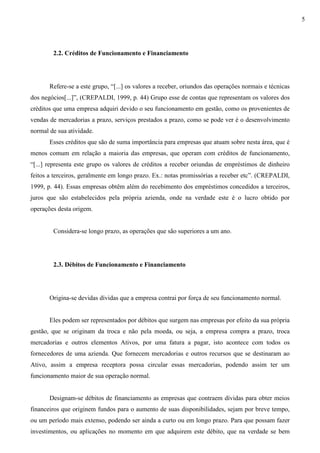5




        2.2. Créditos de Funcionamento e Financiamento




       Refere-se a este grupo, “[...] os valores a receber, oriundos das operações normais e técnicas
dos negócios[...]”, (CREPALDI, 1999, p. 44) Grupo esse de contas que representam os valores dos
créditos que uma empresa adquiri devido o seu funcionamento em gestão, como os provenientes de
vendas de mercadorias a prazo, serviços prestados a prazo, como se pode ver é o desenvolvimento
normal de sua atividade.
       Esses créditos que são de suma importância para empresas que atuam sobre nesta área, que é
menos comum em relação a maioria das empresas, que operam com créditos de funcionamento,
“[...] representa este grupo os valores de créditos a receber oriundas de empréstimos de dinheiro
feitos a terceiros, geralmente em longo prazo. Ex.: notas promissórias a receber etc”. (CREPALDI,
1999, p. 44). Essas empresas obtêm além do recebimento dos empréstimos concedidos a terceiros,
juros que são estabelecidos pela própria azienda, onde na verdade este é o lucro obtido por
operações desta origem.


        Considera-se longo prazo, as operações que são superiores a um ano.




        2.3. Débitos de Funcionamento e Financiamento




       Origina-se devidas dívidas que a empresa contrai por força de seu funcionamento normal.


       Eles podem ser representados por débitos que surgem nas empresas por efeito da sua própria
gestão, que se originam da troca e não pela moeda, ou seja, a empresa compra a prazo, troca
mercadorias e outros elementos Ativos, por uma fatura a pagar, isto acontece com todos os
fornecedores de uma azienda. Que fornecem mercadorias e outros recursos que se destinaram ao
Ativo, assim a empresa receptora possa circular essas mercadorias, podendo assim ter um
funcionamento maior de sua operação normal.


       Designam-se débitos de financiamento as empresas que contraem dívidas para obter meios
financeiros que originem fundos para o aumento de suas disponibilidades, sejam por breve tempo,
ou um período mais extenso, podendo ser ainda a curto ou em longo prazo. Para que possam fazer
investimentos, ou aplicações no momento em que adquirem este débito, que na verdade se bem
 
