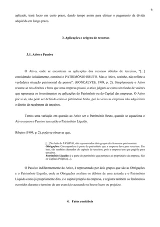 6
aplicado, trará lucro em curto prazo, dando tempo assim para efetuar o pagamento da dívida
adquirida em longo prazo.




                                       3. Aplicações e origens de recursos




         3.1. Ativo e Passivo




       O Ativo, onde se encontram as aplicações dos recursos obtidos de terceiros, “[...]
considerado isoladamente, constitui o PATRIMÔNIO BRUTO. Mas o Ativo, sozinho, não reflete a
verdadeira situação patrimonial da pessoa”. (GONÇALVES, 1998, p. 2). Simplesmente o Ativo
resume-se nos direitos e bens que uma empresa possui, o ativo julgam-se como um fundo de valores
que representa os investimentos ou aplicações do Patrimônio ou do Capital das empresas. O Ativo
por si só, não pode ser definido como o patrimônio bruto, por às vezes as empresas não adquirirem
o direito de receberem de terceiros.


       Temos uma variação em questão ao Ativo ser o Patrimônio Bruto, quando se equaciona o
Ativo menos o Passivo tem então o Patrimônio Líquido.


Ribeiro (1999, p. 2), pode-se observar que,


                        [...] No lado do PASSIVO, são representados dois grupos de elementos patrimoniais:
                        Obrigações: Correspondem à parte do patrimônio que a empresa deve para terceiros. Por
                        isso, são também chamados de capitais de terceiros, pois a empresa tem que pagá-la para
                        terceiros.
                        Patrimônio Líquido: é a parte do patrimônio que pertence ao proprietário da empresa. São
                        os Capitais Próprios[...].


       O Passivo indiferentemente do Ativo, é representado por dois grupos que são as Obrigações
e o Patrimônio Líquido, onde as Obrigações avaliam os débitos de uma azienda e o Patrimônio
Líquido como já propriamente dito, é o capital próprio da empresa, e registra também os fenômenos
ocorridos durante o termino de um exercício acusando se houve lucro ou prejuízo.




                                          4. Fatos contábeis
 