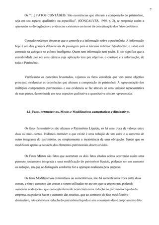 7
       Os “[...] FATOS CONTÁBEIS: São ocorrências que alteram a composição do patrimônio,
seja em seu aspecto qualitativo ou específico”. (GONÇALVES, 1998, p. 2), se propondo assim a
apresentar as divergências e evidencias existentes em torno da conceituação dos fatos contábeis.



       Contudo podemos observar que o controle e a informação sobre o patrimônio. A informação
hoje é um dos grandes diferenciais da passagem para o terceiro milênio. Atualmente, o valor está
centrado na cabeça e no esforço inteligente. Quem tem informação tem poder. E isto significa que a
contabilidade por ser uma ciência cuja aplicação tem por objetivo, o controle e a informação, de
todo o Patrimônio.



       Verificando os conceitos levantados, vejamos os fatos contábeis que tem como objetivo
principal, evidenciar as ocorrências que alteram a composição do patrimônio A representação dos
múltiplos componentes patrimoniais e sua evidencia se faz através de uma unidade representativa
de suas partes, denominada em seus aspectos qualitativa e quantitativa abaixo representada:




        4.1. Fatos Permutativos, Mistos e Modificativos aumentativos e diminutivos




       Os fatos Permutativos não alteram o Patrimônio Líquido, só há uma troca de valores entre
duas ou mais contas. Podemos entender o que existe é uma redução de um valor e o aumento de
outro integrante do patrimônio, ou simplesmente a inexistência de uma obrigação. Sendo que os
modificam apenas a natureza dos elementos patrimoniais desenvolvidos.


       Os Fatos Mistos são fatos que acarretam os dois fatos citados acima ocorrendo assim uma
permuta juntamente integrada a uma modificação do patrimônio líquido, podendo ser um aumento
ou redução, em que se distinguira conforme for a operação realizada pela empresa.


       Os fatos Modificativos diminutivos ou aumentativos, não há somente uma troca entre duas
contas, e sim o aumento das contas a serem utilizadas no ato em que se encontram, podendo
aumentar as despesas, que conseqüentemente acarretaria uma redução no patrimônio líquido da
empresa, ou poderia haver o aumento das receitas, que ao contrario do fato modificativo
diminutivo, não existiria a redução do patrimônio liquido e sim o aumento deste propriamente dito.
 