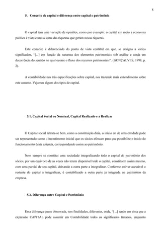 8
       5. Conceito de capital e diferença entre capital e patrimônio




       O capital tem uma variação de opiniões, como por exemplo: o capital em meio a economia
política é visto como a soma das riquezas que geram novas riquezas.


       Este conceito é diferenciado do ponto de vista contábil em que, se designa a vários
significados, “[...] em função da natureza dos elementos patrimoniais sob análise e ainda em
decorrência do sentido no qual ocorre o fluxo dos recursos patrimoniais”. (GONÇALVES, 1998, p.
2).


       A contabilidade nos trás especificações sobre capital, nos trazendo mais entendimento sobre
este assunto. Vejamos alguns dos tipos de capital.




        5.1. Capital Social ou Nominal, Capital Realizado e a Realizar




       O Capital social retrata-se bem, como a constituição diria, o início do de uma entidade pode
ser representado como o investimento inicial que os sócios efetuam para que possibilite o início do
funcionamento desta azienda, correspondendo assim ao patrimônio.


       Nem sempre se constitui uma sociedade integralizando todo o capital do patrimônio dos
sócios, por um equivoco de as vezes não terem disponível todo o capital, constituem assim mesmo,
com uma parcial de seu capital, deixando a outra parte a integralizar. Conforme estiver acessível o
restante do capital a integralizar, é contabilizado a outra parte já integrada ao patrimônio da
empresa.




        5.2. Diferença entre Capital e Patrimônio




       Essa diferença quase observada, tem finalidades, diferentes, onde, “[...] tendo em vista que a
expressão CAPITAL pode assumir em Contabilidade todos os significados tratados, enquanto
 