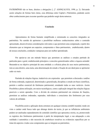 9
PATRIMÔNIO são os bens, direitos e obrigações [...]”. (GONÇALVES, 1998, p. 2). Deixando
assim soluções de formas bem claras, essa diferença entre Capital e Patrimônio, podendo assim
obter conhecimento para executar questões que poderão surgir desta natureza.




                                            Conclusão




       Apresentamos de forma bastante simplificada e estruturada os conceitos integrados ao
patrimônio. No sentido de aprimorar e possibilitar melhores conhecimentos sobre o conteúdo
apresentado, desenvolvemos considerações relevantes e que permitem uma comparação, à partir dos
elementos que se integram aos aspectos, componentes e fatos patrimoniais, estabelecendo, dentro
de nossas conclusões, condições vantajosas para um melhor aprendizado.


       Por apoiar-se em um método básico que permitem as análises e estudos partindo do
particular para o geral, estabelecendo princípios e conceitos generalizados sobre a riqueza aziendal.
Baseando-se no objetivo principal de uma entidade e a eficácia plena de seus meios patrimoniais,
tem-se uma diretriz, uma meta, uma determinação de estudo e fixação de um ideal para se aprimorar
cada vez mais.


       Partindo de relações lógicas, traduzíveis em expressões que permitem a discussão e análise
de forma ordenada, seqüencial, determinada e generalizada, disciplina o estudo em bases científicas,
permite a análise essencial do fenômeno patrimonial, estudando todas as suas variáveis. Assim
Possibilita a plena utilização, em meios tecnológicos, como a aplicação integral das relações lógicas
passíveis a serem apuradas. Com a divisão da estrutura patrimonial em sistemas de funções,
permitem as análises ordenadas, separadas, individuais e conscientes dos fenômenos por seus
valores de utilidade.


       Possibilita assim a aplicação desta estrutura em qualquer sistema contábil mundial, tendo em
vista o caráter onde busca tudo que abrange dentro da teoria, já que as influências ambientais
podem ser analisadas separadamente do conteúdo científico que apresenta a teoria, ou, promovendo
os registros dos fenômenos patrimoniais à partir da interpretação legal, a sua adequação a esta
realidade é automática e não necessita de estabelecer ressalvas ou evidencias específicas por se
tratar de aspectos e todos seus componentes que se integram ao patrimônio.
 