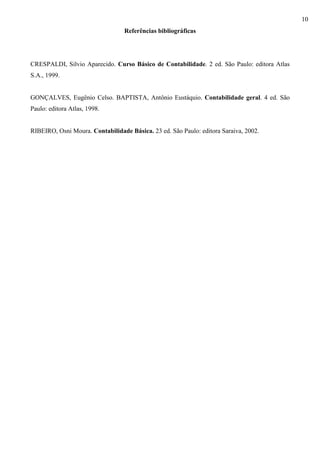10
                                  Referências bibliográficas




CRESPALDI, Silvio Aparecido. Curso Básico de Contabilidade. 2 ed. São Paulo: editora Atlas
S.A., 1999.


GONÇALVES, Eugênio Celso. BAPTISTA, Antônio Eustáquio. Contabilidade geral. 4 ed. São
Paulo: editora Atlas, 1998.


RIBEIRO, Osni Moura. Contabilidade Básica. 23 ed. São Paulo: editora Saraiva, 2002.
 