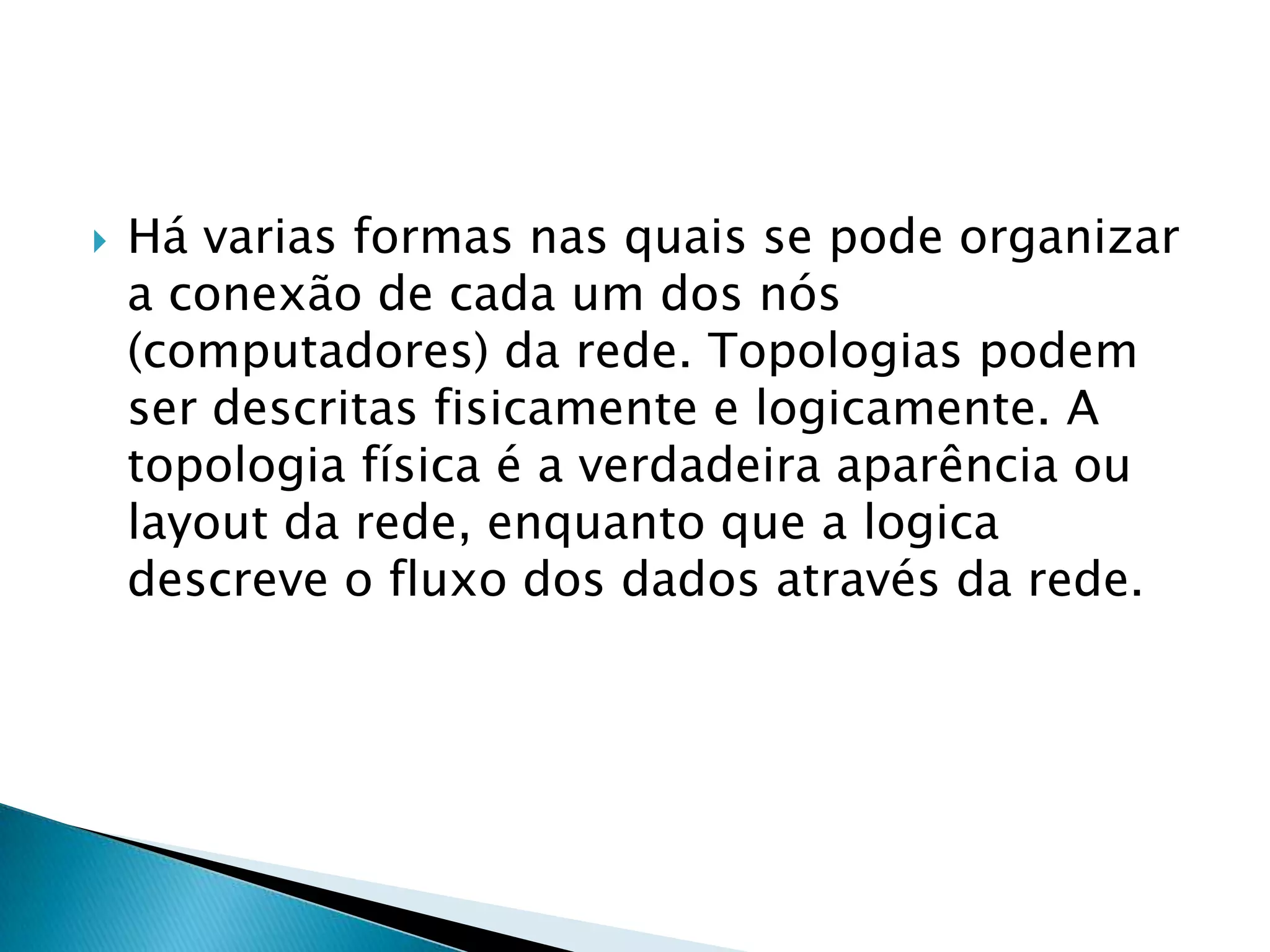    Há varias formas nas quais se pode organizar
    a conexão de cada um dos nós
    (computadores) da rede. Topologias podem
    ser descritas fisicamente e logicamente. A
    topologia física é a verdadeira aparência ou
    layout da rede, enquanto que a logica
    descreve o fluxo dos dados através da rede.
 