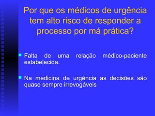 Por que os médicos de urgência
     tem alto risco de responder a
       processo por má prática?

   Falta de uma    relação   médico-paciente
    estabelecida.

   Na medicina de urgência as decisões são
    quase sempre irrevogáveis
 