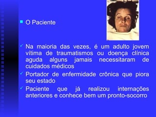    O Paciente


   Na maioria das vezes, é um adulto jovem
    vítima de traumatismos ou doença clínica
    aguda alguns jamais necessitaram de
    cuidados médicos
   Portador de enfermidade crônica que piora
    seu estado
   Paciente que já realizou internações
    anteriores e conhece bem um pronto-socorro
 