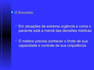    O Encontro


       Em situações de extrema urgência e coma o
        paciente está a mercê das decisões médicas

       O médico precisa conhecer o limite de sua
        capacidade e controle de sua onipotência
 