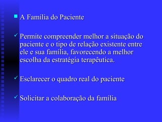    A Família do Paciente

 Permite compreender melhor a situação do
    paciente e o tipo de relação existente entre
    ele e sua família, favorecendo a melhor
    escolha da estratégia terapêutica.

 Esclarecer o quadro real do paciente


 Solicitar a colaboração da família
 