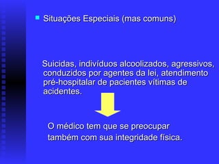    Situações Especiais (mas comuns)




    Suicidas, indivíduos alcoolizados, agressivos,
    conduzidos por agentes da lei, atendimento
    pré-hospitalar de pacientes vítimas de
    acidentes.



     O médico tem que se preocupar
     também com sua integridade física.
 