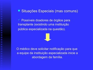    Situações Especiais (mas comuns)

   Possíveis doadores de órgãos para
 transplante (existindo uma instituição
 pública especializada na questão).




O médico deve solicitar notificação para que
a equipe da instituição especializada inicie a
          abordagem da família.
 