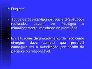    Registro

   Todos os passos diagnósticos e terapêuticos
    realizados  devem      ser   fidedigna    e
    minuciosamente registrada no prontuário.

   Em situações de procedimento de risco como
    cirurgias deve sempre que possível
    conseguir um a autorização por escrito do
    paciente ou responsável.
 