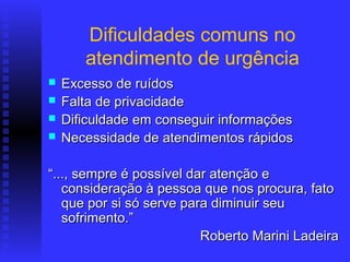 Dificuldades comuns no
       atendimento de urgência
   Excesso de ruídos
   Falta de privacidade
   Dificuldade em conseguir informações
   Necessidade de atendimentos rápidos

“..., sempre é possível dar atenção e
   consideração à pessoa que nos procura, fato
   que por si só serve para diminuir seu
   sofrimento.”
                          Roberto Marini Ladeira
 