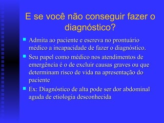 E se você não conseguir fazer o
         diagnóstico?
   Admita ao paciente e escreva no prontuário
    médico a incapacidade de fazer o diagnóstico.
   Seu papel como médico nos atendimentos de
    emergência é o de excluir causas graves ou que
    determinam risco de vida na apresentação do
    paciente
   Ex: Diagnóstico de alta pode ser dor abdominal
    aguda de etiologia desconhecida
 