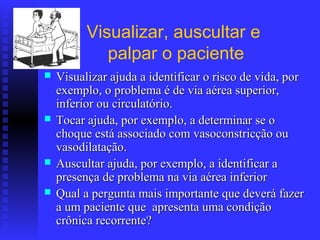 Visualizar, auscultar e
             palpar o paciente
   Visualizar ajuda a identificar o risco de vida, por
    exemplo, o problema é de via aérea superior,
    inferior ou circulatório.
   Tocar ajuda, por exemplo, a determinar se o
    choque está associado com vasoconstricção ou
    vasodilatação.
   Auscultar ajuda, por exemplo, a identificar a
    presença de problema na via aérea inferior
   Qual a pergunta mais importante que deverá fazer
    a um paciente que apresenta uma condição
    crônica recorrente?
 