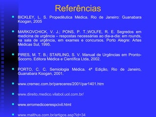 Referências
   BICKLEY, L. S. Propedêutica Médica. Rio de Janeiro: Guanabara
    Koogan, 2005

   MARKOVCHICK, V. J.; PONS, P. T.;WOLFE, R. E. Segredos em
    medicina de urgência – respostas necessárias ao dia-a-dia: em rounds,
    na sala de urgência, em exames e concursos. Porto Alegre: Artes
    Médicas Sul, 1995.

   PIRES, M. T. B.; STARLING, S. V. Manual de Urgências em Pronto-
    Socorro. Editora Médica e Científica Ltda, 2002.

   PORTO, C. C. Semiologia Médica. 4ª Edição, Rio de Janeiro,
    Guanabara Koogan, 2001.

   www.cremec.com.br/pareceres/2001/par1401.htm

   www.direito.medico.vilabol.uol.com.br/

   www.erromedicoerespcivil.html

   www.malthus.com.br/artigos.asp?id=34
 