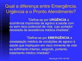 Qual a diferença entre Emergência,
Urgência e o Pronto Atendimento?
                      
                     "Define-se por URGÊNCIA a
   ocorrência imprevista de agravo à saúde com
   ou sem risco potencial de vida, cujo portador
   necessita de assistência médica imediata".
                   
                    "Define-se por EMERGÊNCIA a
   constatação médica de condições de agravo à
   saúde que impliquem em risco iminente de vida
   ou sofrimento intenso, exigindo, portanto,
   tratamento médico imediato".  
                             Resolução CFM 1451/95
 