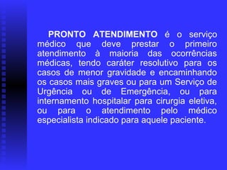       PRONTO  ATENDIMENTO  é o serviço
   médico que deve prestar o primeiro
   atendimento à maioria das ocorrências
   médicas, tendo caráter resolutivo para os
   casos de menor gravidade e encaminhando
   os casos mais graves ou para um Serviço de
   Urgência ou de Emergência, ou para
   internamento hospitalar para cirurgia eletiva,
   ou para o atendimento pelo médico
   especialista indicado para aquele paciente.
                    
 