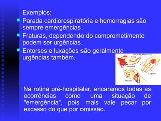     Exemplos:
   Parada cardiorespiratória e hemorragias são
    sempre emergências.
   Fraturas, dependendo do comprometimento
    podem ser urgências.
   Entorses e luxações são geralmente
    urgências também.



   Na rotina pré-hospitalar, encaramos todas as
    ocorrências como uma situação de
    "emergência", pois mais vale pecar por
    excesso do que por omissão.
 