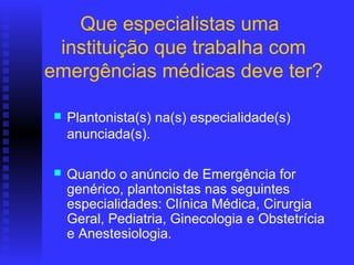Que especialistas uma
 instituição que trabalha com
emergências médicas deve ter?

   Plantonista(s) na(s) especialidade(s)
    anunciada(s).

   Quando o anúncio de Emergência for
    genérico, plantonistas nas seguintes
    especialidades: Clínica Médica, Cirurgia
    Geral, Pediatria, Ginecologia e Obstetrícia
    e Anestesiologia.
 