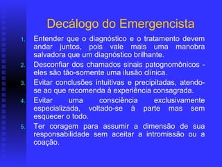 Decálogo do Emergencista
1.   Entender que o diagnóstico e o tratamento devem
     andar juntos, pois vale mais uma manobra
     salvadora que um diagnóstico brilhante.
2.   Desconfiar dos chamados sinais patognomônicos -
     eles são tão-somente uma ilusão clínica.
3.   Evitar conclusões intuitivas e precipitadas, atendo-
     se ao que recomenda à experiência consagrada.
4.   Evitar     uma     consciência       exclusivamente
     especializada, voltado-se à parte mas sem
     esquecer o todo.
5.   Ter coragem para assumir a dimensão de sua
     responsabilidade sem aceitar a intromissão ou a
     coação.
 