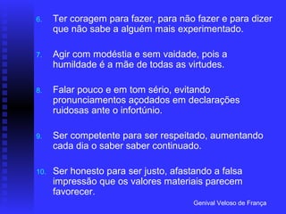 6.    Ter coragem para fazer, para não fazer e para dizer
      que não sabe a alguém mais experimentado.

7.    Agir com modéstia e sem vaidade, pois a
      humildade é a mãe de todas as virtudes.

8.    Falar pouco e em tom sério, evitando
      pronunciamentos açodados em declarações
      ruidosas ante o infortúnio.

9.    Ser competente para ser respeitado, aumentando
      cada dia o saber saber continuado.

10.   Ser honesto para ser justo, afastando a falsa
      impressão que os valores materiais parecem
      favorecer.
                                       Genival Veloso de França
 