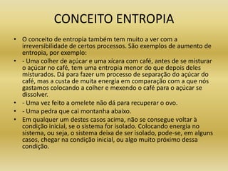 CONCEITO ENTROPIA
• O conceito de entropia também tem muito a ver com a
irreversibilidade de certos processos. São exemplos de aumento de
entropia, por exemplo:
• - Uma colher de açúcar e uma xícara com café, antes de se misturar
o açúcar no café, tem uma entropia menor do que depois deles
misturados. Dá para fazer um processo de separação do açúcar do
café, mas a custa de muita energia em comparação com a que nós
gastamos colocando a colher e mexendo o café para o açúcar se
dissolver.
• - Uma vez feito a omelete não dá para recuperar o ovo.
• - Uma pedra que cai montanha abaixo.
• Em qualquer um destes casos acima, não se consegue voltar à
condição inicial, se o sistema for isolado. Colocando energia no
sistema, ou seja, o sistema deixa de ser isolado, pode-se, em alguns
casos, chegar na condição inicial, ou algo muito próximo dessa
condição.
 