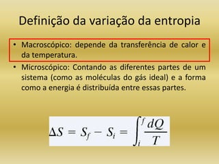 Definição da variação da entropia
• Macroscópico: depende da transferência de calor e
da temperatura.
• Microscópico: Contando as diferentes partes de um
sistema (como as moléculas do gás ideal) e a forma
como a energia é distribuída entre essas partes.
 