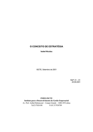 O CONCEITO DE ESTRATÉGIA

                       Isabel Nicolau




                 ISCTE, Setembro de 2001




                                                                Refª: 01 – 01
                                                                 20.09.2001




                        INDEG/ISCTE
 Instituto para o Desenvolvimento da Gestão Empresarial
Av. Prof. Aníbal Bettencourt – Campo Grande – 1600-189 Lisboa
           Tel:217826100           FAX 217938709
 