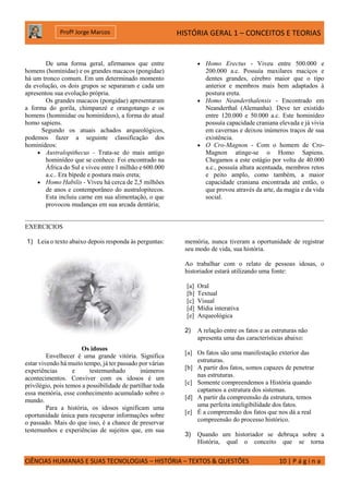 HISTÓRIA GERAL 1 – CONCEITOS E TEORIAS
CIÊNCIAS HUMANAS E SUAS TECNOLOGIAS – HISTÓRIA – TEXTOS & QUESTÕES 10 | P á g i n a
Profº Jorge Marcos
De uma forma geral, afirmamos que entre
homens (hominidae) e os grandes macacos (pongidae)
há um tronco comum. Em um determinado momento
da evolução, os dois grupos se separaram e cada um
apresentou sua evolução própria.
Os grandes macacos (pongidae) apresentaram
a forma do gorila, chimpanzé e orangotango e os
homens (hominidae ou hominídeos), a forma do atual
homo sapiens.
Segundo os atuais achados arqueológicos,
podemos fazer a seguinte classificação dos
hominídeos:
 Australopithecus - Trata-se do mais antigo
hominídeo que se conhece. Foi encontrado na
África do Sul e viveu entre 1 milhão e 600.000
a.c.. Era bípede e postura mais ereta;
 Homo Habilis - Viveu há cerca de 2,5 milhões
de anos e contemporâneo do australopitecos.
Esta incluiu carne em sua alimentação, o que
provocou mudanças em sua arcada dentária;
 Homo Erectus - Viveu entre 500.000 e
200.000 a.c. Possuía maxilares maciços e
dentes grandes, cérebro maior que o tipo
anterior e membros mais bem adaptados à
postura ereta.
 Homo Neanderthalensis - Encontrado em
Neanderthal (Alemanha). Deve ter existido
entre 120.000 e 50.000 a.c. Este hominídeo
possuía capacidade craniana elevada e já vivia
em cavernas e deixou inúmeros traços de sua
existência.
 O Cro-Magnon - Com o homem de Cro-
Magnon atinge-se o Homo Sapiens.
Chegamos a este estágio por volta de 40.000
a.c., possuía altura acentuada, membros retos
e peito amplo, como também, a maior
capacidade craniana encontrada até então, o
que provou através da arte, da magia e da vida
social.
EXERCICIOS
1) Leia o texto abaixo depois responda às perguntas:
Os idosos
Envelhecer é uma grande vitória. Significa
estar vivendo há muito tempo, já ter passado por várias
experiências e testemunhado inúmeros
acontecimentos. Conviver com os idosos é um
privilégio, pois temos a possibilidade de partilhar toda
essa memória, esse conhecimento acumulado sobre o
mundo.
Para a história, os idosos significam uma
oportunidade única para recuperar informações sobre
o passado. Mais do que isso, é a chance de preservar
testemunhos e experiências de sujeitos que, em sua
memória, nunca tiveram a oportunidade de registrar
seu modo de vida, sua história.
Ao trabalhar com o relato de pessoas idosas, o
historiador estará utilizando uma fonte:
[a] Oral
[b] Textual
[c] Visual
[d] Mídia interativa
[e] Arqueológica
2) A relação entre os fatos e as estruturas não
apresenta uma das características abaixo:
[a] Os fatos são uma manifestação exterior das
estruturas.
[b] A partir dos fatos, somos capazes de penetrar
nas estruturas.
[c] Somente compreendemos a História quando
captamos a estrutura dos sistemas.
[d] A partir da compreensão da estrutura, temos
uma perfeita inteligibilidade dos fatos.
[e] É a compreensão dos fatos que nos dá a real
compreensão do processo histórico.
3) Quando um historiador se debruça sobre a
História, qual o conceito que se torna
 