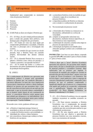 HISTÓRIA GERAL 1 – CONCEITOS E TEORIAS
CIÊNCIAS HUMANAS E SUAS TECNOLOGIAS – HISTÓRIA – TEXTOS & QUESTÕES 11 | P á g i n a
Profº Jorge Marcos
fundamental para compreender os momentos
vitais do processo histórico?
a) Sistema
b) Estrutura
c) Subsistema
d) Transição
e) Processo
4) (UnB) Pode-se dizer em relação à História que:
1. (V) – (F) Hoje, ela está voltada preferencialmente
para o estudo dos grandes fatos políticos, com
destaque para a biografia dos governantes.
2. (V) – (F) Tendo em vista sua atual opção por
compreender globalmente a sociedade, a História
não mais se preocupa com a investigação dos
eventos.
3. (V) – (F) Ao contrário do que ocorreu no século
passado, hoje a História busca um caminho
próprio, desvinculado das demais ciências
sociais.
4. (V) – (F) A chamada História Nova recusa-se a
admitir a História como ciência do passado e a
"reduzir o presente a um passado incoativo".
5. (V) – (F) O estudo das fontes e a crítica dos
documentos são partes fundamentais do processo
de produção historiográfica.
5) (OSEC)
"Se o conhecimento da História nos apresenta uma
importância prática, é porque nela aprendemos
conhecer os homens que, em condições diferentes e
com meios diferentes, no mais das vezes inaplicáveis
à nossa época, lutaram por valores e ideais análogos,
idênticos ou opostos aos que possuímos hoje; o que
nos dá consciência de fazer parte de um todo que nos
transcende, a que no presente damos continuidade e
que os homens vindos depois de nós continuarão no
porvir. A consciência histórica existe apenas para
uma atitude que ultrapassa o eu individualista; ela é
precisamente um dos principais meios para realizar
essa superação." Lucien Goldman
De acordo com o texto, podemos afirmar que:
[a] a História é importante porque fornece à
atualidade os meios de resolver seus problemas;
[b] o estudo da História mostra a universalidade e a
identidade dos valores e ideais humanos;
[c] tem consciência o homem que conhece os fatos
históricos de sua época;
[d] a consciência histórica existe na medida em que
o homem é capaz de se reconhecer no
processo histórico;
[e] a importância prática da História se relaciona
com o estudo e o conhecimento do presente.
6) Na reconstrução do processo social:
[a] o historiador deve limitar-se a transcrever os
documentos, submetendo-os à crítica da
veracidade;
[b] compete ao pesquisador selecionar nos
documentos, mediante técnicas específicas, os
fatos históricos mais importantes;
[c] a elaboração de conceitos constitui uma etapa no
processo de apreensão do real;
[d] a formulação da hipótese de trabalho deve
anteceder qualquer contato com a realidade a ser
estudada;
INSTRUÇÃO: Com base no texto abaixo, responda
as questões 07 a 09, marcando E para as frases erradas
e C para as frases certas.
“Pode-se dizer que a "nova" História Econômica
apresenta três aspectos. Na sua forma mais simples,
pouco mais é do que a classificação e processamento
do material primário e secundário existente. Mais
sofisticados são os projetos que impõem "a
reconstrução de medidas que podiam ter existido no
passado mas que não existem mais", muitas vezes com
a ajuda da Teoria Econômica e da Estatística. Em
terceiro lugar, e mais ambicioso, temos o emprego do
conceito contrafactual condicional, começando com a
premissa de que só podemos compreender o
significado daquilo que aconteceu se o compararmos
com aquilo que poderia ter acontecido, continuando
com a quantificação "daquilo que poderia ter
acontecido". (A Nova História Econômica, ou
História Contrafactual, E. H. Hunt)
7) (C) – (E) A História Econômica visa em segunda
instância reconstruir as medidas existentes no
passado.
8) (C) – (E) Num terceiro momento, a História
Econômica visa à compreensão do passado
através de uma análise por absurdo, supondo
condições que não ocorreram para analisar as que
efetivamente aconteceram.
9) (C) – (E) De uma maneira geral, a História
Econômica tem por objetivo a apreensão do
processo histórico nos seus momentos cruciais,
isto é, nos momentos de transição.
 