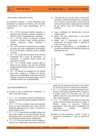 HISTÓRIA GERAL 1 – CONCEITOS E TEORIAS
CIÊNCIAS HUMANAS E SUAS TECNOLOGIAS – HISTÓRIA – TEXTOS & QUESTÕES 12 | P á g i n a
Profº Jorge Marcos
10) Assinale as afirmações corretas:
Os principais conceitos a serem dominados pelo
historiador ou estudioso da História, a fim de poder
compreendê-la com maior profundidade, são os
seguintes:
1. (V) – (F) Por processo histórico entende-se a
sequência dos principais sistemas ocorridos na
História, desde a Antiguidade até a atualidade.
2. (V) – (F) Pela ordem, os principais sistemas
ocorridos na História foram: sistema primitivo,
asiático, escravista, feudal, capitalista e
socialista.
3. (V) – (F) O sistema é constituído por um conjunto
de partes que estão integralmente relacionadas,
tais como economia, sociedade, política, religião
e cultura.
4. (V) – (F) A cada uma das partes de um sistema
costumamos dar o nome de subsistema; e é
exatamente a somatória dessas partes que
constitui um sistema.
5. (V) – (F) A estreita relação existente entre as
partes de um sistema e que dá mais profunda
compreensão da História constitui a estrutura de
um sistema.
6. (V) – (F) Quando da passagem de um sistema
para outro, rompe-se a estrutura do sistema,
quebra-se sua estabilidade, ocorrendo então uma
transição, momento privilegiado porque revela a
realidade histórica em sua profundidade.
11) "Do ponto de vista da ação sobre o pensamento
científico, as diferentes perspectivas e ideologias
não se situam no mesmo plano. Certos juízos de
valor permitem maior compreensão da realidade
do que outros." Com esta afirmação, Lucien
Goldman:
a) nega o fenômeno da determinação social do
conhecimento;
b) admite que todo conhecimento e, em última
instância, subjetivo;
c) propõe que a compreensão da realidade
fundamenta, de maneira lógica, a validade de
todos os juízos de valor;
d) reconhece, implicitamente, a possibilidade de
escolha entre métodos com diferentes alcances na
abordagem do real;
GABARITO
1. A
2. E
3. D
4. EEECC
5. D
6. C
7. C
8. C
9. E
10. VVVVVV
11. D
QUESTÕES PROPOSTAS
1) Assinale V para as alternativas verdadeiras e V
para as alternativas falsas:
1. ( V ) – ( F ) O estudo da história fundamenta-se
apenas no passado descartando qualquer análise do
presente.
2. ( V ) – ( F ) Uma avaliação criteriosa do passado
pode ser muito importante para tentar resolver
problemas presentes como a fome, a violência, as
guerras dentre outros.
3. ( V ) – ( F ) A maioria das sociedades antigas por
não terem domínio da escrita deixaram poucas
informações sobre seu passado o que nos impede
de conhecermos melhor nossos antepassados.
4. ( V ) – ( F ) Os fatos históricos só têm validade se
puderem ser comprovados, assim pessoas de baixa
renda que não possuem documentos nem objetos
de valor ficam de fora de todo processo histórico.
5. ( V ) – ( F ) Analisar o passado comparando com o
presente, observando as permanências e rupturas é
o grande desafio do historiador que com um
trabalho minuciosa tenta desvendar informações
sobre tempos passados.
6. ( V ) – ( F ) História é uma ciência humana que
estuda o desenvolvimento do homem no tempo. A
História analisa os processos históricos,
personagens e fatos para poder compreender um
determinado período histórico,
cultura ou civilização.
2) Sobre as fontes históricas, assinale V para as
alternativas verdadeiras e V para as alternativas
falsas:
 
